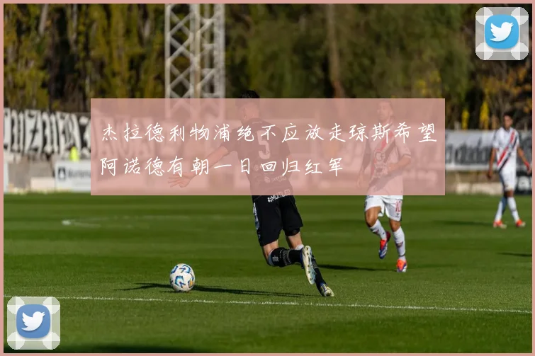 杰拉德利物浦绝不应放走琼斯希望阿诺德有朝一日回归红军
