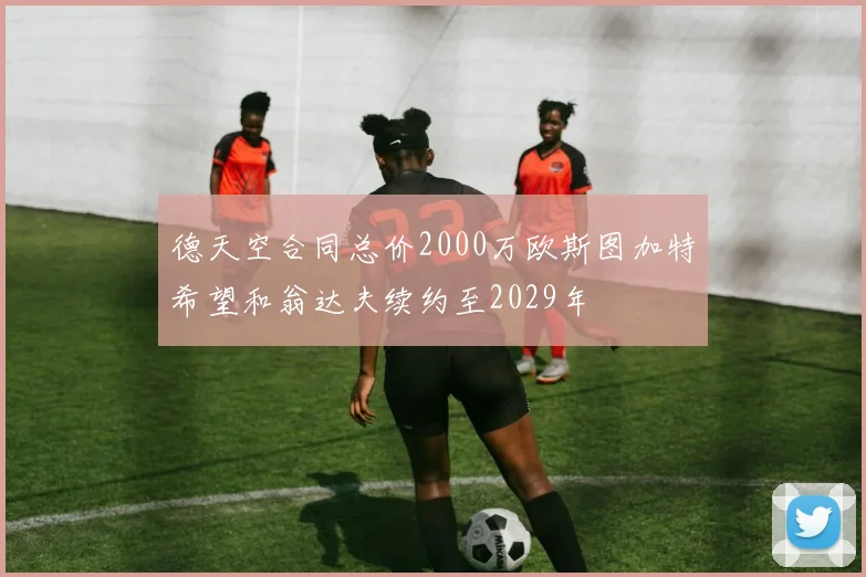 德天空合同总价2000万欧斯图加特希望和翁达夫续约至2029年