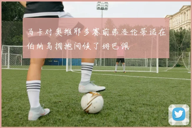 马卡对奥维耶多赛前弗洛伦蒂诺在伯纳乌拥抱问候了姆巴佩